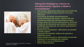 Alterações fisiológicas comuns no
envelhecimento: ligadas a idade e
comorbidades
• 36% homens apresentam disfunção sexual (30% DE)
• Apenas 36% deles se preocupavam com essa
disfunção
• Associação de desejo sexual diminuído,
comprometimento de ereção matinal e DE com
testosterona diminuída (hipogonadismo tardio)
• Homens entre 50 e 78 anos apresentaram, 40,4% de
incidência de disfunções ejaculatórias, referentes à
habilidade para ejacular, ao volume ejaculatório e
dor ao ejacular
• Mulheres pós menopausa , diminuição do estradiol
e atrofia vaginal
• Reposição do estradiol, melhora da resposta e
satisfação sexual
• Fatores biopsicossociais e relacionados ao parceiro
interferem na sexualidade das mulheres
• Depressão e uso de antidepressivos
• Outros medicamentos
European Male Ageing Study (EMAS). J Sex Med.
2010;7(4 Pt 1):1362-80.
 