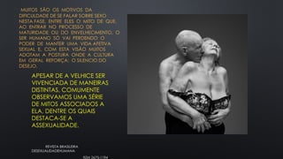 MUITOS SÃO OS MOTIVOS DA
DIFICULDADE DE SE FALAR SOBRE SEXO
NESTA FASE, ENTRE ELES O MITO DE QUE,
AO ENTRAR NO PROCESSO DE
MATURIDADE OU DO ENVELHECIMENTO, O
SER HUMANO SÓ VAI PERDENDO O
PODER DE MANTER UMA VIDA AFETIVA
SEXUAL E, COM ESTA VISÃO MUITOS
ADOTAM A POSTURA ONDE A CULTURA
EM GERAL REFORÇA: O SILENCIO DO
DESEJO.
APESAR DE A VELHICE SER
VIVENCIADA DE MANEIRAS
DISTINTAS, COMUMENTE
OBSERVAMOS UMA SÉRIE
DE MITOS ASSOCIADOS A
ELA, DENTRE OS QUAIS
DESTACA-SE A
ASSEXUALIDADE.
REVISTA BRASILEIRA
DESEXUALIDADEHUMANA
ISSN 2675-1194
 