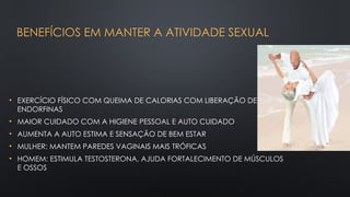 BENEFÍCIOS EM MANTER A ATIVIDADE SEXUAL
• EXERCÍCIO FÍSICO COM QUEIMA DE CALORIAS COM LIBERAÇÃO DE
ENDORFINAS
• MAIOR CUIDADO COM A HIGIENE PESSOAL E AUTO CUIDADO
• AUMENTA A AUTO ESTIMA E SENSAÇÃO DE BEM ESTAR
• MULHER: MANTEM PAREDES VAGINAIS MAIS TRÓFICAS
• HOMEM: ESTIMULA TESTOSTERONA, AJUDA FORTALECIMENTO DE MÚSCULOS
E OSSOS
 