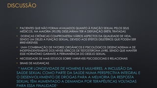 DISCUSSÃO
• PACIENTES QUE NÃO FORAM AVALIADOS QUANTO À FUNÇÃO SEXUAL PELOS SEUS
MÉDICOS, NA MAIORIA (90,0%) DESEJARIAM TER A DISFUNÇÃO ERÉTIL TRATADAS
• DOENÇAS CRÔNICAS COMPROMETEM VÁRIOS ASPECTOS DA QUALIDADE DE VIDA,
SENDO UM DELES A FUNÇÃO SEXUAL, DEVIDO AOS EFEITOS DELETÉRIOS QUE PODEM SER
IRREVERSÍVEIS
• UMA COMBINAÇÃO DE FATORES ORGÂNICOS E PSICOLÓGICOS DESENCADEIAM A DE
INDEPENDENTEMENTE DOS NÍVEIS SÉRICOS DE TESTOSTERONA LIVRE, SENDO QUE MANTER
ESSE HORMÔNIO GARANTE A PERMANÊNCIA DO DESEJO SEXUAL
• NECESSIDADE DE MAIS ESTUDOS SOBRE VARIÁVEIS PSICOSSOCIAIS E RELACIONAIS
• SINAIS DE MUDANÇAS
“ MAIOR LONGEVIDADE DE HOMENS E MULHERES, A INCLUSÃO DA
SAÚDE SEXUAL COMO PARTE DA SAÚDE NUMA PERSPECTIVA INTEGRAL E
O DESENVOLVIMENTO DE DROGAS PARA A MELHORIA DA RESPOSTA
SEXUAL TÊM AUMENTADO A DEMANDA POR TERAPÊUTICAS VOLTADAS
PARA ESSA FINALIDADE”
 