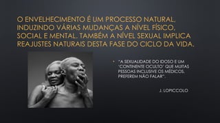 O ENVELHECIMENTO É UM PROCESSO NATURAL,
INDUZINDO VÁRIAS MUDANÇAS A NÍVEL FÍSICO,
SOCIAL E MENTAL. TAMBÉM A NÍVEL SEXUAL IMPLICA
REAJUSTES NATURAIS DESTA FASE DO CICLO DA VIDA.
• “A SEXUALIDADE DO IDOSO E UM
‘CONTINENTE OCULTO’ QUE MUITAS
PESSOAS INCLUSIVE OS MÉDICOS,
PREFEREM NÃO FALAR”.
J. LOPICCOLO
 
