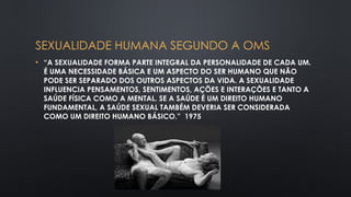 SEXUALIDADE HUMANA SEGUNDO A OMS
• “A SEXUALIDADE FORMA PARTE INTEGRAL DA PERSONALIDADE DE CADA UM.
É UMA NECESSIDADE BÁSICA E UM ASPECTO DO SER HUMANO QUE NÃO
PODE SER SEPARADO DOS OUTROS ASPECTOS DA VIDA. A SEXUALIDADE
INFLUENCIA PENSAMENTOS, SENTIMENTOS, AÇÕES E INTERAÇÕES E TANTO A
SAÚDE FÍSICA COMO A MENTAL. SE A SAÚDE É UM DIREITO HUMANO
FUNDAMENTAL, A SAÚDE SEXUAL TAMBÉM DEVERIA SER CONSIDERADA
COMO UM DIREITO HUMANO BÁSICO.” 1975
 