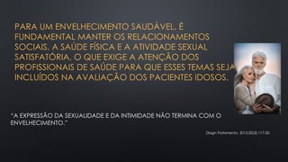 PARA UM ENVELHECIMENTO SAUDÁVEL, É
FUNDAMENTAL MANTER OS RELACIONAMENTOS
SOCIAIS, A SAÚDE FÍSICA E A ATIVIDADE SEXUAL
SATISFATÓRIA, O QUE EXIGE A ATENÇÃO DOS
PROFISSIONAIS DE SAÚDE PARA QUE ESSES TEMAS SEJAM
INCLUÍDOS NA AVALIAÇÃO DOS PACIENTES IDOSOS.
“A EXPRESSÃO DA SEXUALIDADE E DA INTIMIDADE NÃO TERMINA COM O
ENVELHECIMENTO.”
Diagn Tratamento. 2015;20(3):117-20.
 