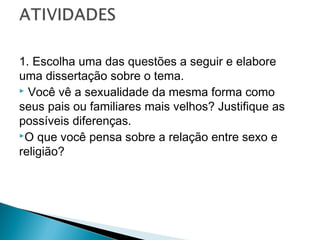 1. Escolha uma das questões a seguir e elabore
uma dissertação sobre o tema.
 Você vê a sexualidade da mesma forma como
seus pais ou familiares mais velhos? Justifique as
possíveis diferenças.
O que você pensa sobre a relação entre sexo e
religião?

 
