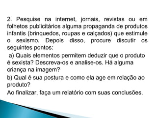 2. Pesquise na internet, jornais, revistas ou em
folhetos publicitários alguma propaganda de produtos
infantis (brinquedos, roupas e calçados) que estimule
o sexismo. Depois disso, procure discutir os
seguintes pontos:
a) Quais elementos permitem deduzir que o produto
é sexista? Descreva-os e analise-os. Há alguma
criança na imagem?
b) Qual é sua postura e como ela age em relação ao
produto?
Ao finalizar, faça um relatório com suas conclusões.

 