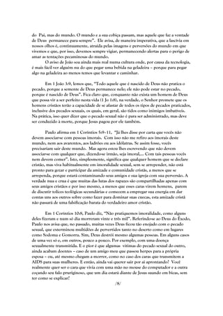 do Pai, mas do mundo. O mundo e a sua cobiça passam, mas aquele que faz a vontade
de Deus permanece para sempre‖. Ele avisa, de maneira imperativa, que a lascívia em
nossos olhos é, continuamente, atraída pelas imagens e perversões do mundo em que
vivemos e que, por isso, devemos sempre vigiar, permanecendo alertas para o perigo de
amar as tentações pecaminosas do mundo.
        O aviso de João soa ainda mais real numa cultura onde, por causa da tecnologia,
é mais fácil ver alguém nu do que pegar uma bebida na geladeira – porque para pegar
algo na geladeira ao menos temos que levantar e caminhar.

        Em 1 João 3:9, lemos que, ―Todo aquele que é nascido de Deus não pratica o
pecado, porque a semente de Deus permanece nele; ele não pode estar no pecado,
porque é nascido de Deus‖. Fica claro que, conquanto não exista um homem de Deus
que possa vir a ser perfeito nesta vida (1 Jo 1:8), na verdade, o Senhor promete que os
homens cristãos terão a capacidade de se afastar de todos os tipos de pecados praticados,
inclusive dos pecados sexuais, os quais, em geral, são tidos como inimigos imbatíveis.
Na prática, isso quer dizer que o pecado sexual não é para ser administrado, mas deve
ser conduzido à morte, porque Jesus pagou por ele também.

        Paulo afirma em 1 Coríntios 5:9–11, ―Já lhes disse por carta que vocês não
devem associar-se com pessoas imorais. Com isso não me refiro aos imorais deste
mundo, nem aos avarentos, aos ladrões ou aos idólatras. Se assim fosse, vocês
precisariam sair deste mundo. Mas agora estou lhes escrevendo que não devem
associar-se com qualquer que, dizendo-se irmão, seja imoral,... Com tais pessoas vocês
nem devem comer‖. Isto, simplesmente, significa que qualquer homem que se declare
cristão, mas viva habitualmente em imoralidade sexual, sem se arrepender, não está
pronto para gozar e participar da amizade e comunidade cristãs, a menos que se
arrependa, porque estará contaminando seus amigos e sua igreja com sua perversão. A
verdade nua e crua é que muitas das lutas dos rapazes são compartilhadas apenas com
seus amigos cristãos e por isso mesmo, a menos que esses caras virem homens, parem
de discutir tolices teológicas secundárias e comecem a empregar sua energia em dar
contas uns aos outros sobre como fazer para dominar suas cuecas, esta amizade cristã
não passará de uma falsificação barata do verdadeiro amor cristão.

        Em 1 Coríntios 10:8, Paulo diz, ―Não pratiquemos imoralidade, como alguns
deles fizeram e num só dia morreram vinte e três mil‖. Referindo-se ao Deus do Êxodo,
Paulo nos avisa que, no passado, muitas vezes Deus ficou tão enojado com o pecado
sexual, que exterminou multidões de pervertidos tanto no deserto como em lugares
como Sodoma e Gomorra. Sim, Deus destrói mesmo algumas pessoas. Em alguns casos
de uma vez só e, em outros, pouco a pouco. Por exemplo, com uma doença
sexualmente transmitida. E o pior é que algumas vítimas do pecado sexual do outro,
ainda acabam doentes – caso de um amigo meu que passou herpes para a própria
esposa – ou, até mesmo chegam a morrer, como no caso dos caras que transmitem a
AIDS para suas mulheres. E então, ainda vai querer sair por ai aprontando? Você
realmente quer ser o cara que vivia com uma mão no mouse do computador e a outra
coçando seu falo pruriginoso, que um dia estará diante de Jesus suando em bicas, sem
ter como se explicar?
                                              /8/
 