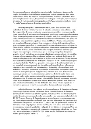 faz com que os homens sejam facilmente estimulados visualmente. A pornografia
produz o triste efeito de transformar as pessoas em objetos com partes, deste modo
divorciando a pessoa dos corpos e, consequentemente, reduzindo a dignidade deles.
Um exemplo disso é o modo, frequentemente usado por Tom Leykis, apresentador do
programa de rádio masculino mais popular dos EUA, de se referir às mulheres como
―privadas‖ onde os homens depositam seus fluidos.

        Definir pornografia é extremamente difícil, como ficou evidente pela
inabilidade de nosso Tribunal Superior de articular com clareza uma definição exata.
Para o propósito de nosso estudo, não necessariamente considero como pornografia
coisas como obras de arte que contenham um nu artístico ou uma cena romântica num
filme, mas reconheço que um pervertido de primeira pode ficar excitado com qualquer
coisa, como ficou evidenciado com um maluco televiso conhecido meu, que gozava até
assistindo cenas de animais copulando no Animal Planet. Porém, considero como
pornografia os filmes pornôs, as revistas eróticas, os websites de fotografias eróticas e
sexo, os chats de sexo online, os romances eróticos, os serviços de sexo por telefone, os
filmes de sexo explícito, os catálogos de lingerie e até mesmo as reportagens de biquínis
nas revistas de moda, assim como todas as revistas para homens ou mulheres que
tragam mais reportagens com nudez do que as revistas pornográficas de algumas
gerações atrás. A inclusão de revistas em geral pode parecer uma atitude extrema à luz
de nossa cultura vexatória. Mas, precisamos lembrar que, no início da década de 50,
não se vendia pornografia nas lojas e que só na década de 60 a revista Playboy começou
a ser oferecida discretamente nas prateleiras. Na década de 70, a Penthouse conseguiu
um lugar ao lado da Playboy na prateleira e no estado de decadência atual tanto a
pornografia leve quanto a pesada são oferecidas nas lojas podendo ser folheada por
qualquer criança ou adulto que resolva pegá-la. Nessa nossa cultura cada vez mais
audaciosa e insensível, precisamos ter o cuidado de não definir pornografia apenas em
termos de pornografia pesada, negligenciando as formas mais leves. Para dar um
exemplo, é comum nos vôos internacionais, a televisão de bordo exibir filmes com
cenas de nudez total e sexo em todas as telas sem respeitar a presença de crianças e
adolescentes que ficam expostas sem ter como evitá-las. Entende o que estou tentando
dizer? Nossa cultura está cada vez mais sensual. Em apenas quarenta anos, fomos de
uma revista obscena vendida por trás do balcão, até o ponto em que hoje em dia é
normal ver garotos de 13 ou 14 anos com a foto da namorada nua, no celular.

        A Bíblia é bastante clara sobre o fato de que os homens de Deus devem abster-se
de certos pecados que militam contra suas almas. Primeiro, homens de Deus não
devem cometer adultério (Ex 20:14). Segundo, homens de Deus não devem cobiçar a
mulher do outro, mesmo que ela tenha seios grandes e use uma camiseta baby look (Ex
20:17). Terceiro, homens de Deus não devem se envolver com prostitutas que usam
seu corpo como commodity de aluguel, para que você possa passar um tempo perfeito
ou tirar uma foto perfeita. (Pv 23:26–27; 1Co 6:15–16). Em quarto lugar, homens de
Deus não devem ser polígamos, porque seu Pai Adão e seu irmão mais velho Jesus
tiveram apenas uma noiva, cada (Eva e a Igreja). E, por último, os homens de Deus não
devem ser fornicadores que, antes do casamento, estendem suas mãos, feitas por Deus
para serem erguidas em oração (1Tm 2:8), para o interior da blusa de sua namorada,
mesmo que ela peça (1Co 6:9–13).
                                                /12/
 