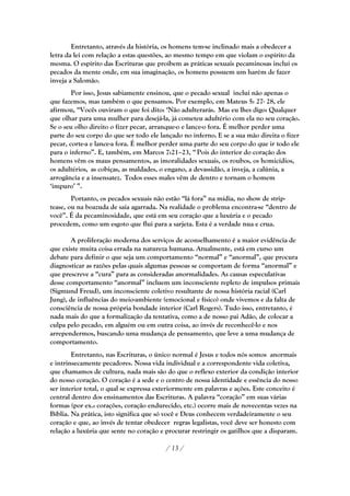 Entretanto, através da história, os homens tem-se inclinado mais a obedecer a
letra da lei com relação a estas questões, ao mesmo tempo em que violam o espírito da
mesma. O espírito das Escrituras que proíbem as práticas sexuais pecaminosas inclui os
pecados da mente onde, em sua imaginação, os homens possuem um harém de fazer
inveja a Salomão.
        Por isso, Jesus sabiamente ensinou, que o pecado sexual inclui não apenas o
que fazemos, mas também o que pensamos. Por exemplo, em Mateus 5: 27- 28, ele
afirmou, ―Vocês ouviram o que foi dito: ‗Não adulterarás. Mas eu lhes digo: Qualquer
que olhar para uma mulher para desejá-la, já cometeu adultério com ela no seu coração.
Se o seu olho direito o fizer pecar, arranque-o e lance-o fora. É melhor perder uma
parte do seu corpo do que ser todo ele lançado no inferno. E se a sua mão direita o fizer
pecar, corte-a e lance-a fora. É melhor perder uma parte do seu corpo do que ir todo ele
para o inferno‖. E, também, em Marcos 7:21–23, ― Pois do interior do coração dos
homens vêm os maus pensamentos, as imoralidades sexuais, os roubos, os homicídios,
os adultérios, as cobiças, as maldades, o engano, a devassidão, a inveja, a calúnia, a
arrogância e a insensatez. Todos esses males vêm de dentro e tornam o homem
‗impuro‘ ‖.
        Portanto, os pecados sexuais não estão ―lá fora‖ na mídia, no show de strip-
tease, ou na boazuda de saia agarrada. Na realidade o problema encontra-se ―dentro de
você‖. É da pecaminosidade, que está em seu coração que a luxúria e o pecado
procedem, como um esgoto que flui para a sarjeta. Esta é a verdade nua e crua.

        A proliferação moderna dos serviços de aconselhamento é a maior evidência de
que existe muita coisa errada na natureza humana. Atualmente, está em curso um
debate para definir o que seja um comportamento ―normal‖ e ―anormal‖, que procura
diagnosticar as razões pelas quais algumas pessoas se comportam de forma ―anormal‖ e
que prescreve a ―cura‖ para as consideradas anormalidades. As causas especulativas
desse comportamento ―anormal‖ incluem um inconsciente repleto de impulsos primais
(Sigmund Freud), um inconsciente coletivo resultante de nossa história racial (Carl
Jung), de influências do meio-ambiente (emocional e físico) onde vivemos e da falta de
consciência de nossa própria bondade interior (Carl Rogers). Tudo isso, entretanto, é
nada mais do que a formalização da tentativa, como a de nosso pai Adão, de colocar a
culpa pelo pecado, em alguém ou em outra coisa, ao invés de reconhecê-lo e nos
arrependermos, buscando uma mudança de pensamento, que leve a uma mudança de
comportamento.
        Entretanto, nas Escrituras, o único normal é Jesus e todos nós somos anormais
e intrinsecamente pecadores. Nossa vida individual e a correspondente vida coletiva,
que chamamos de cultura, nada mais são do que o reflexo exterior da condição interior
do nosso coração. O coração é a sede e o centro de nossa identidade e essência do nosso
ser interior total, o qual se expressa exteriormente em palavras e ações. Este conceito é
central dentro dos ensinamentos das Escrituras. A palavra ―coração‖ em suas várias
formas (por ex.: corações, coração endurecido, etc.) ocorre mais de novecentas vezes na
Bíblia. Na prática, isto significa que só você e Deus conhecem verdadeiramente o seu
coração e que, ao invés de tentar obedecer regras legalistas, você deve ser honesto com
relação a luxúria que sente no coração e procurar restringir os gatilhos que a disparam.

                                         / 13 /
 
