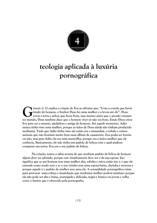 4

             teologia aplicada à luxúria
                    pornográfica




G
        ênesis 2: 22 explica a criação de Eva ao afirmar que, ―Com a costela que havia
        tirado do homem, o Senhor Deus fez uma mulher e a levou até ele‖. Deus
        criou a terra e achou que ficou bom, mas mesmo antes que o pecado entrasse
no mundo, Deus também disse que o homem viver só não era bom. Então Deus criou
Eva para ser a amante, ajudadora e amiga do homem. Até aquele momento, Adão
nunca tinha visto uma mulher, porque as mãos de Deus ainda não tinham produzido
nenhuma. Tudo que Adão tinha visto até então era o tamanduá, o robalo e outros
animais que não ficariam muito bem num álbum de casamento. Eva podia ser bonita
ou não, mas para Adão ela era uma maravilha, porque era a única mulher que ele
conhecia. Basicamente, ele não tinha um padrão de beleza com o qual pudesse
comparar sua noiva. Eva era o seu padrão de beleza.

        Na criação, temos a sábia norma de que nenhum padrão de beleza de homem
algum deve ser adotado, porque este simplesmente deve ser o da sua esposa. Isto
significa que se um homem tem uma mulher alta, esbelta e ruiva então isto é o que ele
entende como sendo sexy e se o seu vizinho tem uma esposa baixa, cheinha e morena é
porque aquele é o padrão de mulher sexy para ele. A sensualidade pornográfica existe
para provocar uma cobiça e insatisfação que nenhuma mulher poderá satisfazer porque
ela não pode ser alta e baixa, avantajada e delicada, negra e branca ou jovem e velha
como o harém que é oferecido pela pornografia.




                                         /15/
 