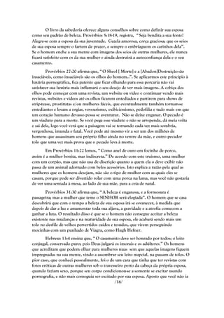 O livro da sabedoria oferece alguns conselhos sobre como definir sua esposa
como seu padrão de beleza. Provérbios 5:18-19, registra, ― Seja bendita a sua fonte!
Alegre-se com a esposa da sua juventude. Gazela amorosa, corça graciosa; que os seios
de sua esposa sempre o fartem de prazer, e sempre o embriaguem os carinhos dela‖.
Se o homem enche a sua mente com imagens dos seios de outras mulheres, ele nunca
ficará satisfeito com os da sua mulher e ainda destruirá a autoconfiança dela e o seu
casamento.
        Provérbios 27:20 afirma que, ― O Sheol [ Morte] e a [Abadon]Destruição são
insaciáveis, como insaciáveis são os olhos do homem..‖. Se aplicarmos este princípio à
luxúria pornográfica, fica patente que ficar olhando para essa porcaria não vai
satisfazer sua luxúria mais inflamará o seu desejo de ver mais imagens. A cobiça dos
olhos pode começar com uma revista, um website ou vídeo e continuar vendo mais
revistas, websites e vídeos até os olhos ficarem entediados e partirem para shows de
strip-tease, prostitutas e/ou mulheres fáceis, que eventualmente também tornam-se
entediantes e levam a orgias, voyeurismo, exibicionismo, pedofilia e tudo mais em que
um coração humano devasso possa se aventurar. Não se deixe enganar. O pecado é
um viaduto para a morte. Se você pega esse viaduto e não se arrepende, dá meia volta
e sai dele, logo você verá que a paisagem vai se tornando cada vez mais sombria,
vergonhosa, imunda e fatal. Você pode até mesmo vir a ser um dos milhões de
homens que assassinam seu próprio filho ainda no ventre da mãe, e outro pecador
tolo que uma vez mais prova que o pecado leva à morte.
       Em Provérbios 11:22 lemos, ― Como anel de ouro em focinho de porco,
assim é a mulher bonita, mas indiscreta.‖ De acordo com este truismo, uma mulher
com um corpão, mas que não usa de discrição quanto a quem ela o deve exibir não
passa de um animal adornado com belos acessórios. Isto explica a razão pela qual as
mulheres que os homens desejam, não são o tipo de mulher com as quais eles se
casam, porque pode ser divertido rolar com uma porca na lama, mas você não gostaria
de ver uma sentada à mesa, ao lado de sua mãe, para a ceia de natal.
       Provérbios 31:30 afirma que, ― A beleza é enganosa, e a formosura é
passageira; mas a mulher que teme o SENHOR será elogiada‖. O homem que se casa
descobrirá que com o tempo a beleza de sua esposa irá se esvanecer, à medida que
depois de dar a luz e amamentar toda sua aljava, a gravidade e a atrofia comecem a
ganhar a luta. O resultado disso é que se o homem não consegue aceitar a beleza
existente nas mudanças e na maturidade de sua esposa, ele acabará sendo mais um
tolo no desfile de velhos pervertidos caídos e tesudos, que vivem perseguindo
mocinhas com um punhado de Viagra, como Hugh Hefner.
        Hebreus 13:4 ensina que, ― O casamento deve ser honrado por todos; o leito
conjugal, conservado puro; pois Deus julgará os imorais e os adúlteros.‖ Os homens
que acreditam que podem olhar para mulheres nuas sem que aquelas imagens fiquem
impregnadas na sua mente, vindo a assombrar seu leito nupcial, na passam de tolos. O
pior caso, que conheci pessoalmente, foi o de um cara que tinha que ter revistas com
fotos eróticas de outras mulheres sob o travesseiro perto da cabeça da própria esposa,
quando faziam sexo, porque seu corpo condicionou-se a somente se excitar usando
pornografia, e não mais conseguia ser excitado por sua esposa. Aposto que você não ia
                                              /16/
 