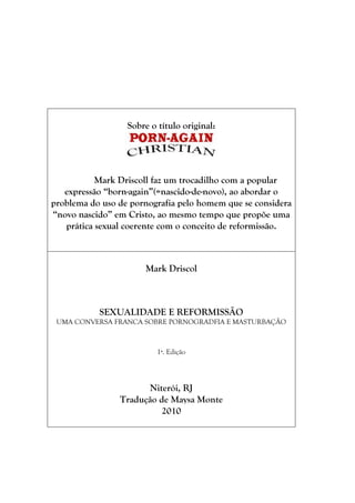 Sobre o título original:




           Mark Driscoll faz um trocadilho com a popular
   expressão ―born-again‖(=nascido-de-novo), ao abordar o
problema do uso de pornografia pelo homem que se considera
―novo nascido‖ em Cristo, ao mesmo tempo que propõe uma
   prática sexual coerente com o conceito de reformissão.



                      Mark Driscol



           SEXUALIDADE E REFORMISSÃO
 UMA CONVERSA FRANCA SOBRE PORNOGRADFIA E MASTURBAÇÃO



                          1ª. Edição




                      Niterói, RJ
                Tradução de Maysa Monte
                          2010
 