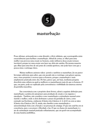 5
                             masturbação



Posso afirmar, arriscando-me a estar dizendo o óbvio ululante, que a pornografia existe
essencialmente para facilitar a masturbação. Afinal de contas, se olhar para uma
mulher nua provoca uma ereção no homem, então utilizar-se dessa ereção torna-se
inevitável, porque ter uma ereção sem fazer uso dela não satisfaz. Da mesma maneira
que olhar para uma foto de um prato de comida apetitoso, não pode fazer com que a
pessoa sinta o estômago cheio.

       Muitas mulheres assistem vídeos pornôs e também se masturbam. Já sou pastor
há tempo suficiente para saber, que este pecado não se restringe a um gênero apenas,
mas o meu propósito é escrever para os homens, porque a masturbação é mais
amplamente praticada entre eles. De fato, parece que, até hoje, nenhuma pesquisa
descobriu uma cultura na qual as mulheres se masturbassem mais do que os homens. O
que, em parte, pode ser explicado pela conveniência e visibilidade da natureza externa
da genitália masculina.

        Em consonância com o propósito deste livreto, adotei a seguinte definição para
masturbação: a prática do autoprazer para produção de ereção e/ou orgasmo e
ejaculação. Também, não considero como masturbação a estimulação manual entre
marido e mulher, onde os dois desfrutam o prazer da genitália do outro, como
ensinado nas Escrituras, oralmente (Cântico dos Cânticos 2: 3; 4:12) ou com as mãos
(Cântico dos Cânticos 2:6). E, ainda, não classifico como masturbação a
autoestimulação feita com a benção e na presença do cônjuge. O que um casal faz em sã
consciência, para o seu prazer e liberdade o faz. O que eu chamo de masturbação é o
ato de estimulação manual praticado solitariamente, que em geral vem acompanhado
de uma luxúria antibíblica.



                                         /19/
 