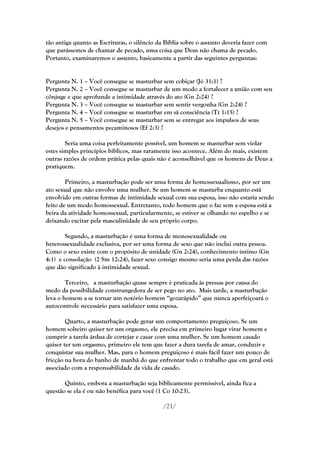 tão antiga quanto as Escrituras, o silêncio da Bíblia sobre o assunto deveria fazer com
que parássemos de chamar de pecado, uma coisa que Deus não chama de pecado.
Portanto, examinaremos o assunto, basicamente a partir das seguintes perguntas:


Pergunta N. 1 – Você consegue se masturbar sem cobiçar (Jó 31:1) ?
Pergunta N. 2 – Você consegue se masturbar de um modo a fortalecer a união com seu
cônjuge e que aprofunde a intimidade através do ato (Gn 2:24) ?
Pergunta N. 3 – Você consegue se masturbar sem sentir vergonha (Gn 2:24) ?
Pergunta N. 4 – Você consegue se masturbar em sã consciência (Tt 1:15) ?
Pergunta N. 5 – Você consegue se masturbar sem se entregar aos impulsos de seus
desejos e pensamentos pecaminosos (Ef 2:3) ?

        Seria uma coisa perfeitamente possível, um homem se masturbar sem violar
estes simples princípios bíblicos, mas raramente isso acontece. Além do mais, existem
outras razões de ordem prática pelas quais não é aconselhável que os homens de Deus a
pratiquem.

        Primeiro, a masturbação pode ser uma forma de homossexualismo, por ser um
ato sexual que não envolve uma mulher. Se um homem se masturba enquanto está
envolvido em outras formas de intimidade sexual com sua esposa, isso não estaria sendo
feito de um modo homossexual. Entretanto, todo homem que o faz sem a esposa está a
beira da atividade homossexual, particularmente, se estiver se olhando no espelho e se
deixando excitar pela masculinidade de seu próprio corpo.

        Segundo, a masturbação é uma forma de monosexualidade ou
heterossexualidade exclusiva, por ser uma forma de sexo que não inclui outra pessoa.
Como o sexo existe com o propósito de unidade (Gn 2:24), conhecimento íntimo (Gn
4:1) e consolação (2 Sm 12:24), fazer sexo consigo mesmo seria uma perda das razões
que dão significado à intimidade sexual.

        Terceiro, a masturbação quase sempre é praticada às pressas por causa do
medo da possibilidade constrangedora de ser pego no ato. Mais tarde, a masturbação
leva o homem a se tornar um notório homem ―gozarápido‖ que nunca aperfeiçoará o
autocontrole necessário para satisfazer uma esposa.

        Quarto, a masturbação pode gerar um comportamento preguiçoso. Se um
homem solteiro quiser ter um orgasmo, ele precisa em primeiro lugar virar homem e
cumprir a tarefa árdua de cortejar e casar com uma mulher. Se um homem casado
quiser ter um orgasmo, primeiro ele tem que fazer a dura tarefa de amar, conduzir e
conquistar sua mulher. Mas, para o homem preguiçoso é mais fácil fazer um pouco de
fricção na hora do banho de manhã do que enfrentar todo o trabalho que em geral está
associado com a responsabilidade da vida de casado.

       Quinto, embora a masturbação seja biblicamente permissível, ainda fica a
questão se ela é ou não benéfica para você (1 Co 10:23).

                                              /21/
 