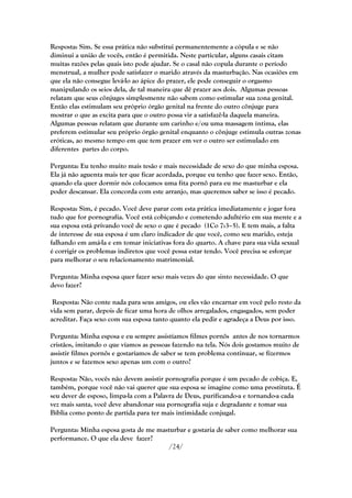Resposta: Sim. Se essa prática não substitui permanentemente a cópula e se não
diminui a união de vocês, então é permitida. Neste particular, alguns casais citam
muitas razões pelas quais isto pode ajudar. Se o casal não copula durante o período
menstrual, a mulher pode satisfazer o marido através da masturbação. Nas ocasiões em
que ela não consegue levá-lo ao ápice do prazer, ele pode conseguir o orgasmo
manipulando os seios dela, de tal maneira que dê prazer aos dois. Algumas pessoas
relatam que seus cônjuges simplesmente não sabem como estimular sua zona genital.
Então elas estimulam seu próprio órgão genital na frente do outro cônjuge para
mostrar o que as excita para que o outro possa vir a satisfazê-la daquela maneira.
Algumas pessoas relatam que durante um carinho e/ou uma massagem íntima, elas
preferem estimular seu próprio órgão genital enquanto o cônjuge estimula outras zonas
eróticas, ao mesmo tempo em que tem prazer em ver o outro ser estimulado em
diferentes partes do corpo.

Pergunta: Eu tenho muito mais tesão e mais necessidade de sexo do que minha esposa.
Ela já não aguenta mais ter que ficar acordada, porque eu tenho que fazer sexo. Então,
quando ela quer dormir nós colocamos uma fita pornô para eu me masturbar e ela
poder descansar. Ela concorda com este arranjo, mas queremos saber se isso é pecado.

Resposta: Sim, é pecado. Você deve parar com esta prática imediatamente e jogar fora
tudo que for pornografia. Você está cobiçando e cometendo adultério em sua mente e a
sua esposa está privando você de sexo o que é pecado (1Co 7:3–5). E tem mais, a falta
de interesse de sua esposa é um claro indicador de que você, como seu marido, esteja
falhando em amá-la e em tomar iniciativas fora do quarto. A chave para sua vida sexual
é corrigir os problemas indiretos que você possa estar tendo. Você precisa se esforçar
para melhorar o seu relacionamento matrimonial.

Pergunta: Minha esposa quer fazer sexo mais vezes do que sinto necessidade. O que
devo fazer?

 Resposta: Não conte nada para seus amigos, ou eles vão encarnar em você pelo resto da
vida sem parar, depois de ficar uma hora de olhos arregalados, engasgados, sem poder
acreditar. Faça sexo com sua esposa tanto quanto ela pedir e agradeça a Deus por isso.

Pergunta: Minha esposa e eu sempre assistíamos filmes pornôs antes de nos tornarmos
cristãos, imitando o que víamos as pessoas fazendo na tela. Nós dois gostamos muito de
assistir filmes pornôs e gostaríamos de saber se tem problema continuar, se fizermos
juntos e se fazemos sexo apenas um com o outro?

Resposta: Não, vocês não devem assistir pornografia porque é um pecado de cobiça. E,
também, porque você não vai querer que sua esposa se imagine como uma prostituta. É
seu dever de esposo, limpa-la com a Palavra de Deus, purificando-a e tornando-a cada
vez mais santa, você deve abandonar sua pornografia suja e degradante e tomar sua
Bíblia como ponto de partida para ter mais intimidade conjugal.

Pergunta: Minha esposa gosta de me masturbar e gostaria de saber como melhorar sua
performance. O que ela deve fazer?
                                       /24/
 