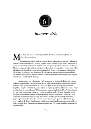 6
                             homens viris




M
          as, para que tudo isso? Sei que muitos de vocês, sem dúvida, farão esta
          importante pergunta.

        Vivemos numa cultura onde as pessoas ficam, transam e terminam. Os homens
estão se casando mais tarde e ficando casados menos tempo do que nunca. Hoje em dia,
o cara médio não é um homem maduro, mas um garoto que mal começou a barbear-se.
Muitos homens cristãos estão escravizados pela luxúria pornográfica e vivem uma culpa
silenciosa, que impede seu crescimento pessoal em Cristo e no serviço e ministério.
Além disso, o número cada vez maior, de líderes cristãos que acabam nas manchetes
dos jornais, por causa de pecados sexuais, contribui para manchar a reputação de Jesus
e diminuir a credibilidade da igreja

        Ainda assim, em 1 Coríntios 11:7, lemos que os homens de Deus, são a glória
de Deus projetando-se como um facho de luz sobre um mundo pervertido e sombrio.
Por isso, você, que é um homem de Deus, não deve se deixar levar por prostitutas
despidas e ereções formidáveis, como fazem os pagãos que não conhecem a Deus. Você
precisa decorar essas palavras: ―O homem...é a imagem e glória de Deus‖. Da próxima
vez que você for acampar ou caçar e estiver sentado ao redor de uma fogueira, pegue
um galho comprido e coloque no fogo. Quando a ponta esquentar e começar a ficar
vermelha, pela glorificação do fogo, pelo calor e pela luz que lhes são transmitidos,
pegue o graveto e olhe para ele. Lembre a você mesmo que quando a Bíblia diz que
você é a glória de Deus, significa que você é como aquele galho, que deve estar cada vez
mais próximo deste Deus puro e poderoso, que é seu Pai, o qual irradia seu calor e luz
neste mundo.

                                         /27/
 