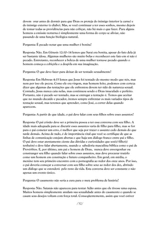 devem orar antes de dormir para que Deus os proteja do inimigo interior (a carne) e
do inimigo externo (o diabo). Mas, se você continuar a ter esses sonhos, mesmo depois
de tomar todas as providências para não cobiçar, não há mais o que fazer. Para alguns
homens a emissão noturna é simplesmente uma forma do corpo se aliviar, não
passando de uma função biológica natural.

Pergunta: É pecado notar que uma mulher é bonita?

Resposta: Não. Em Gênesis 12:10–14 lemos que Sarai era bonita, apesar do fato dela já
ser bastante idosa. Algumas mulheres são muito belas e reconhecer este fato em si não é
pecado. Entretanto, reconhecer a beleza de uma mulher torna-se pecado quando o
homem começa a cobiçá-la e a despi-la em sua imaginação.

Pergunta: O que devo fazer para deixar de ser tentado sexualmente?

Resposta: Em Hebreus 4:15 lemos que Jesus foi tentado do mesmo modo que nós, mas
nem por isso ele pecou. Como ele era virgem, mas homem feito, podemos com certeza
dizer que algumas das tentações que ele enfrentou devem ter sido de natureza sexual.
Contudo, Jesus nunca caiu nelas, mas continuou sendo o Deus imaculado e perfeito.
Portanto, não é pecado ser tentado, mas se entregar a tentação é. Temos que aceitar
que no mundo decaído e pecador, iremos sempre enfrentar os mais variados tipos de
tentação sexual, mas teremos que aprender, como José, a correr delas quando
aparecem.

Pergunta: A partir de que idade, o pai deve falar com seus filhos sobre esses assuntos?

Resposta: O pai cristão deve ser a primeira pessoa a ter essa conversa com seu filho. A
idade mais adequada para se discutir esses assuntos varia de filho para filho, mas se for
para o pai cometer um erro, é melhor que seja por trazer o assunto cedo demais do que
tarde demais. Acima de tudo, é de importância vital que você se certifique de que as
linhas de comunicação estejam abertas e que haja um diálogo franco entre pai e filho.
O pai deve estar atentamente ciente das dúvidas e curiosidades que seu(s) filho(s)
tenha(m) e deve falar abertamente, usando a sabedoria masculina bíblica como o pai de
Provérbios. E, por último, um pai e homem de Deus, nunca deve envergonhar ou
constranger seu filho quando falar sobre esses assuntos, mas deve procurar tratá-lo
como um homem em construção e futuro companheiro. Em geral, em média, o
menino tem seu primeiro encontro com a pornografia ao redor dos onze anos. Por isso,
o pai deveria começar a conversar com seu filho sobre sexo ao redor dos dez, abrindo
um diálogo que se estenderá pelo resto da vida. Esta conversa deve ser constante e não
apenas um evento único.

Pergunta: O casamento não seria a cura para o meu problema de luxúria?

Resposta: Não. Satanás não apareceu para tentar Adão antes que ele tivesse uma esposa.
Muitos homens simplesmente anulam sua sexualidade antes do casamento e quando se
casam seus desejos voltam com força total. Conseqüentemente, assim que você estiver

                                          /32/
 