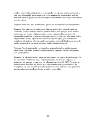 casado o tempo suficiente para saber como agradar sua esposa e ser mais aventureiro,
você logo vai descobrir que seu desejo de pecar sexualmente aumentou ao invés de
diminuir, a menos que você se discipline para canalizar todos estes desejos inteiramente
para sua esposa.

Pergunta: Devo dizer para minha esposa que eu uso pornografia e/ou me masturbo?

Resposta: Sim, você está pecando contra ela e seu pecado afeta outras áreas de seu
casamento, fazendo com que ela sofra, embora ela não saiba por que. Neste mesmo
momento, o seu pecado está aumentando porque está escondido nas trevas. Ao
confessar-lhe e pedir-lhe perdão, você estará trazendo o pecado para a luz, onde poderá
ser perdoado e curado. Quando você confessar para sua esposa, por favor tenha o
cuidado de não culpá-la pelo seu pecado, mas aceite a responsabilidade como chefe da
família pela condição em que se encontra e pela condição do seu lar.

Pergunta: Assistir pornografia e se masturbar seriam alternativas aceitáveis para o
adultério ou o divórcio, no caso do sexo com minha esposa ser terrível, infrequente
e/ou insatisfatório?

Resposta: Em 1 Coríntios 11:7, lemos que sua esposa é um reflexo de sua liderança. Se
sua vida sexual o satisfaz ou não, a responsabilidade é sua, isso se a culpa não for
totalmente sua mesmo, porque você é o cabeça de sua esposa (Ef 5:23). Portanto, ao
invés de tentar desculpar seu pecado, você deve arrepender-se do seu pecado e da
condição do seu lar e procurar aconselhamento com seu(s) pastor(es) para aprender a
ser mais redentor, como Jesus, do que acusador, como Adão.




                                         /33/
 