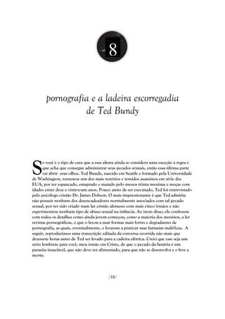 8

       pornografia e a ladeira escorregadia
                 de Ted Bundy




S
      e você é o tipo de cara que a essa altura ainda se considera uma exceção à regra e
      que acha que consegue administrar seus pecados sexuais, então essa última parte
      vai abrir seus olhos. Ted Bundy, nascido em Seattle e formado pela Universidade
de Washington, tornou-se um dos mais notórios e temidos assassinos em série dos
EUA, por ter espancado, estuprado e matado pelo menos trinta meninas e moças com
idades entre doze e vinte-e-um anos. Pouco antes de ser executado, Ted foi entrevistado
pelo psicólogo cristão Dr. James Dobson. O mais impressionante é que Ted admitiu
não possuir nenhum dos desencadeadores normalmente associados com tal pecado
sexual, por ter sido criado num lar cristão afetuoso com mais cinco irmãos e não
experimentou nenhum tipo de abuso sexual na infância. Ao invés disso, ele confessou
com todos os detalhes como ainda jovem começou, como a maioria dos meninos, a ler
revistas pornográficas, o que o levou a usar formas mais fortes e degradantes de
pornografia, as quais, eventualmente, o levaram a praticar suas fantasias maléficas. A
seguir, reproduzimos uma transcrição editada da conversa ocorrida não mais que
dezessete horas antes de Ted ser levado para a cadeira elétrica. Creio que esse seja um
sério lembrete para você, meu irmão em Cristo, de que o pecado da luxúria é um
parasita insaciável, que não deve ser alimentado, para que não se desenvolva e o leve a
morte.



                                         /35/
 