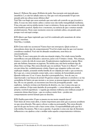 James C. Dobson: São quase 2h30min da tarde. Sua execução está marcada para
amanhã às 7, se não for adiada outra vez. Em que você está pensando? O que tem
passado pela sua cabeça nesses últimos dias?
Ted: Não vou fingir que estou sentindo que esta tudo sob controle ou que já aceitei a
idéia. À vezes me sinto muito calmo e outras vezes não tenho tranquilidade nenhuma.
Uma coisa que está na minha mente é usar os minutos e horas que me restam do modo
mais frutífero possível. Ajuda viver o momento, na essência de que o estamos usando
produtivamente. Neste exato momento estou me sentindo calmo, em grande parte
porque você está aqui comigo.

JCD: Quero que fique registrado que você foi condenado pelo assassinato de várias
moças e meninas.
Ted: Sim, é verdade.

JCD: Como tudo isso aconteceu? Vamos fazer um retrospecto. Quais seriam os
antecedentes deste tipo de comportamento? Você foi criado num lar que você mesmo
considerava saudável. Você não foi abusado sexualmente, nem física ou
emocionalmente.
Ted: Não. E essa é uma parte de toda essa situação trágica. Fui criado numa família
maravilhosa com pais dedicados e amorosos, junto com 5 irmãos e irmãs. Nós crianças,
éramos o centro da vida de nossos pais. Freqüentávamos regularmente a igreja. Meus
pais não bebiam, fumavam ou jogavam. Na minha casa, não havia nenhum tipo de
abuso físico ou briga. Não estou dizendo que era nenhum ―Leave it to Beaver‖3, mas
era um ótimo lar, verdadeiramente cristão. Espero que ninguém venha com uma
explicação simples, acusando minha família de ser culpada por tudo o que aconteceu.
Eu é que sei, e estou tentando contar tudo, com o máximo de honestidade possível.
Quando tinha uns 12 ou 13 anos, descobri a pornografia leve, fora de casa, no
supermercado e nas bancas de jornal. Os garotos sempre exploram os arredores e as vias
secundárias do bairro em que moram e, no nosso, as pessoas jogavam muitas coisas no
lixo. De vez em quando, eu encontrava uns livros de pornografia pesada – mais
explícitos, inclusive revistas com histórias de detetive, etc, isso é uma coisa que eu
quero enfatizar. O tipo mais daninho de pornografia – e estou falando por minha
própria e terrível experiência – é aquela que mistura violência com violência sexual. O
casamento destas duas forças – que eu conheço muito bem – produz um
comportamento terrível demais para ser descrito.

JCD: Explica para mim. O que se passava na sua mente naquela época?
Ted: Antes de irmos mais além, é muito importante para mim que as pessoas acreditem
no que estou dizendo. Não quero colocar a culpa na pornografia. Não estou dizendo
que foi ela que me levou a sair e fazer certas coisas. A responsabilidade pelo que fiz é
toda minha. Eu assumo. Não é essa a questão. A questão é como este tipo de literatura
influenciou e me ajudou a criar e moldar todos aqueles comportamentos violentos.


                                                   /36/


3
    Programa de TV das décadas de 50 e 60, ícone da família americana ideal (N.T.)
 