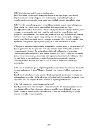 JCD: Serviu de combustível para as suas fantasias.
Ted: No começo a pornografia serve para alimentar esse tipo de processo mental.
Depois dum certo tempo ela passa a ser instrumental na cristalização dele, se
transformando em uma coisa que é quase uma entidade interior separada da nossa.

JCD: Você foi o mais longe possível nessa vida de fantasia, usando material impresso,
fotos, vídeos, etc e, então sentiu a necessidade de ir além para o ato físico.
Ted: Quando você fica dependente e passa a olhar para ela como um tipo de vício, você
começa a procurar coisa mais forte, material mais explícito, coisas do tipo mais
grotesco. Como todo vício, você sente uma necessidade de algo mais forte que dê uma
excitação maior, até que a gente chega a um ponto de onde a pornografia não passa –
aquele ponto da virada, onde a gente começa a pensar que talvez fazendo aquelas coisas
a gente vai conseguir ter aquele prazer que só indo além da leitura e de assistir.

JCD: quanto tempo você permaneceu nessa posição antes de começar a atacar as moças?
Ted: Alguns anos. Eu tive que lidar com uma inibição muito forte contra o crime e o
comportamento violento. Eu havia sido condicionado pela minha criação e era
condicionado pelo ambiente do meu bairro, da igreja e da escola. Sabia que era errado
pensar nessas coisas e que, com certeza, fazer aquelas coisas era errado. Sabia que estava
no meu limite e que os últimos vestígios de controle estavam sendo testados
constantemente e atacados pelo tipo de vida de fantasia, altamente nutrida pela
pornografia.

JCD: Você se lembra do que o empurrou para lá de seu limite? Do momento de decisão
em que você pensou ―é agora‖? Lembra de onde você chutou o balde e partiu para a
ação?
Ted: É muito difícil descrever a sensação de alcançar aquele ponto onde eu vi que não
mais podia me controlar. As barreiras que eu havia adquirido quando criança não eram
suficientes para me impedir de sair a procura de alguém para fazer mal.

JCD: Poderíamos dizer que foi um frenesi sexual?
Ted: É, podemos usar esta descrição – é uma compulsão, um aumento gradativo dessa
energia destruidora. Outro fator que não mencionei foi o uso do álcool. Junto com
minha exposição a pornografia, o álcool cortou o resto das minhas inibições que já
estavam corroídas pela pornografia.




                                          /37/
 