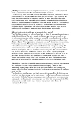 JCD: Depois que você cometeu seu primeiro assassinato, qual foi o efeito emocional
disso? O que aconteceu nos dias imediatamente após esse fato?
Ted: Ainda hoje, anos mais tarde, é muito difícil falar sobre isso. Reviver tudo através
dessa conversa é no mínimo duro, mas quero que você entenda o que aconteceu. Foi
como sair de um transe ou de um sonho horrível. Só posso comparar (e não estou
superdramatizando nada) com ser possuído por uma coisa tremendamente terrível e
alienígena, e na manhã seguinte acordar e lembrar-se do que aconteceu e entender que
diante da lei e certamente diante de Deus você é o responsável. Acordei na manhã
seguinte e percebi claramente o que havia feito, com essencialmente todos os meus
sentimentos de moral e ética intactos e fiquei absolutamente horrorizado.

JCD: Até então você não sabia que seria capaz de fazer aquilo?
Ted: Não há como descrever o desejo brutal que eu tinha de fazer aquilo, e assim que o
desejo foi satisfeito ou liberado, e aquele nível de energia voltou ao normal, eu me
tornei eu mesmo outra vez. Virei uma pessoa normal de novo. Eu não vivia nos bares
nem era um bebum. Não era um pervertido no sentido como as pessoas olham para
alguém e dizem, ―Tem alguma coisa errada com esse cara‖. Eu era uma pessoa normal.
Tinha amigos normais. Vivia uma vida normal com exceção dessa pequena, mas
potencialmente destrutiva parte, que mantinha totalmente em segredo comigo. Os
caras como eu que são influenciados pela violência na mídia, e em particular, pela
violência pornográfica, não são monstros de maneira alguma. Nós somos seus filhos e
seus maridos. Crescemos em famílias normais. Hoje em dia, a pornografia pode
alcançar e roubar uma criança de qualquer lar. Ela me roubou do meu lar, 20 ou 30
anos atrás. Mesmo que meus pais tenham sido diligentes em proteger seus filhos e
mesmo com o lar tão cristão como o que tínhamos, não existe uma proteção contra
esses tipos de influências que correm soltas numa sociedade que tolera estas coisas...

JCD: Lá fora, existem centenas de repórteres que gostariam de conversar com você mas
você pediu que eu viesse porque você queria me contar algo. Você acha que a
pornografia pesada e, a porta que leva a ela - a pornografia leve - tem causado um
estrago indescritível em homens como você e levado ao abuso e assassinato de mulheres
como você fez.
Ted: Eu não sou sociólogo nem vou fingir que acredito no que John Q. Citizen pensa
sobre isso, mas já estou na prisão há muito tempo e conheci muitos homens motivados
para cometer violência. Todos, sem exceção, viviam profundamente envolvidos com a
pornografia – profundamente consumidos por esse vício. Um estudo do próprio FBI,
sobre assassinos seriais mostra que o interesse mais comum entre eles é o da
pornografia. É verdade.




                                          /38/
 