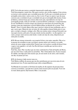 JCD: Você acha que merece a punição imposta pelo estado para você?
Ted: Esta pergunta é muito boa. Não quero morrer, não vou lhe enganar. Com certeza,
eu mereço a pior punição que a sociedade possa dar. E acho que a sociedade precisa ser
protegida contra mim e outros como eu. Isto é certo. O que eu espero é que da nossa
conversa saia a conclusão de que a sociedade tem que ser protegida dela mesma. Como
já falamos, existem forças que correm soltas neste país, especialmente este tipo de
pornografia pesada, onde por um lado, as pessoas-de-bem condenam o comportamento
de um Ted Bundy ao mesmo tempo que passam por uma banca de jornal cheia das
mesmas coisas que empurram os jovens ladeira abaixo na direção de se tornar ―Ted
Bundy‖. Essa é a ironia. Quero dizer que é preciso ir alem de uma retribuição, que é o
que o povo quer. Matar-me não vai trazer de volta aquelas crianças lindas para os seus
pais e corrigir a situação e mitigar a dor. Mas tem muitas outras crianças brincando nas
ruas agora mesmo, pelo país a fora que estarão mortas amanhã e no dia seguinte e no
outro, porque outros jovens estão lendo e vendo este tipo de coisas, disponíveis por
toda parte na mídia.

JCD: Há um cinismo tremendo a seu respeito lá fora, com razão, suponho. Não sei se
as pessoas vão acreditar no que você disser, mesmo assim você contou (e eu soube
através de nosso amigo comum John Tanner) que você aceitou o perdão de Jesus Cristo
e agora é um seguidor e crê nele. Isso lhe dá forças à medida que sua hora está se
aproximando?
Ted: Sim, claro. Não vou dizer que me sinto confortável no Vale da Sombra da Morte,
que me sinto forte e nada pode me perturbar. Não é brincadeira não. É uma sensação
de solidão, mas digo para mim mesmo que, de um modo ou de outro, todo mundo,
um dia, vai passar por isso.

JCD: Ao homem é dado morrer uma vez.
Ted: Muitos milhões de pessoas que um dia caminharam por essa terra antes de nós
passaram por isso. É uma experiência que todos compartilhamos.

Ted Bundy foi executado às 7h15min da manhã, do dia seguinte da gravação dessa
conversa. Conclusão, o pecado leva à morte. Jesus morreu pelo seu pecado. Você está
no meio duma guerra. Seja homem. Mate o seu pecado.




                                         /40/
 