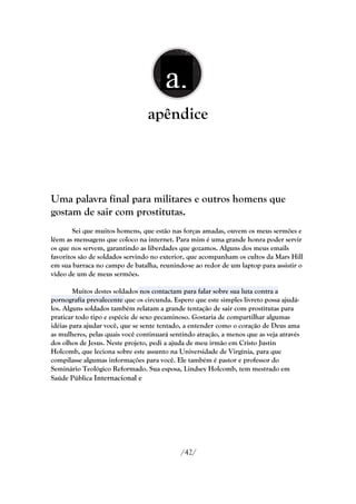 a.
                                    ..
                                 apêndice



Uma palavra final para militares e outros homens que
gostam de sair com prostitutas.
        Sei que muitos homens, que estão nas forças amadas, ouvem os meus sermões e
lêem as mensagens que coloco na internet. Para mim é uma grande honra poder servir
os que nos servem, garantindo as liberdades que gozamos. Alguns dos meus emails
favoritos são de soldados servindo no exterior, que acompanham os cultos da Mars Hill
em sua barraca no campo de batalha, reunindo-se ao redor de um laptop para assistir o
vídeo de um de meus sermões.

        Muitos destes soldados nos contactam para falar sobre sua luta contra a
pornografia prevalecente que os circunda. Espero que este simples livreto possa ajudá-
los. Alguns soldados também relatam a grande tentação de sair com prostitutas para
praticar todo tipo e espécie de sexo pecaminoso. Gostaria de compartilhar algumas
idéias para ajudar você, que se sente tentado, a entender como o coração de Deus ama
as mulheres, pelas quais você continuará sentindo atração, a menos que as veja através
dos olhos de Jesus. Neste projeto, pedi a ajuda de meu irmão em Cristo Justin
Holcomb, que leciona sobre este assunto na Universidade de Virgínia, para que
compilasse algumas informações para você. Ele também é pastor e professor do
Seminário Teológico Reformado. Sua esposa, Lindsey Holcomb, tem mestrado em
Saúde Pública Internacional e




                                            /42/
 