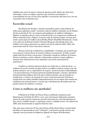 trabalha num centro de apoio a vítimas de agressão sexual. Ambos são muito bem
informados e ativos em relação a questões que envolvem a prostituição e a
comercialização do sexo. O resto desse apêndice é um presente dele para você, com um
comentário meu no final do texto.

Escravidão sexual
        Nas últimas três décadas, o mundo testemunhou quatro ondas distintas do
tráfico para exploração sexual.1 A primeira onda de mulheres traficadas veio do Sudeste
da Ásia na década de 70 e era composta principalmente de mulheres tailandesas e
filipinas. A segunda onda teve início na década de 80 e era composta por mulheres da
África, sobretudo Gana e Nigéria. A terceira onda, da América Latina, veio logo atrás
sendo a maior parte de mulheres da Colômbia, Brasil e República Dominicana. A mais
nova onda vem da Europa Central e Oriental. Há apenas uma década atrás, estas
mulheres nem sequer apareciam nos registros da tela do radar do tráfico. Hoje, elas
representam mais de 25 por cento deste comércio.

       Há uma cortina de complacência, cumplicidade e corrupção, que permitiu que
este comércio se desenvolvesse de maneira explosiva recentemente. O tráfico sexual é
regido pelas leis da oferta e da procura. A demanda é gerada por milhares de homens.
Fatores econômicos, sociais, culturais e relacionados ao gênero tornam mulheres e
meninas mais vulneráveis de serem explorados como fonte interminável de
suprimento.2

        A política econômica internacional do sexo inclui não só o lado da oferta – as
mulheres do terceiro mundo, de países pobres ou mulheres asiáticas exóticas, mas não
poderia manter-se sem os organizadores do negócio - homens de países industrializados
e em desenvolvimento. O sistema patriarcal mundial demanda e sustenta a subcultura
internacional das mulheres dóceis de países subdesenvolvidos, que são forçadas ou
atraídas para o comércio de prestação de serviço sexual internacional. Os homens
aceitam bem essa ordem mundial, independentemente de sua origem. Este mundo tão
satisfatório para tantos homens é o mesmo que é absolutamente devastador para um
grande número de mulheres e meninas.

Como as mulheres são apanhadas?

        O Relatório de Tráfico de Pessoas Físicas é publicado anualmente pelo
Departamento de Estado dos EUA e serve como instrumento diplomático primário
através do qual o governo americano incentiva uma parceria e mais determinação na
luta contra o trabalho forçado, a exploração sexual e o trabalho escravo. No relatório de
2008, estão documentadas as seguintes histórias reais:

Lila, uma moça romena de 19 anos que já havia sofrido abusos físicos e sexuais dopai
alcoólatra, foi apresentada por um ―conhecido‖ a um homem que lhe ofereceu um
emprego como governanta na Inglaterra. Quando ela chegou àGrã Bretanha,

                                             /43/
 