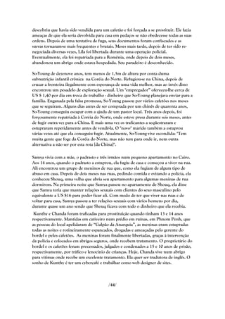 descobriu que havia sido vendida para um cafetão e foi forçada a se prostituir. Ele fazia
ameaças de que ela seria devolvida para casa em pedaços se não obedecesse todas as suas
ordens. Depois de uma tentativa de fuga, seus documentos foram confiscados e as
surras tornaram-se mais frequentes e brutais. Meses mais tarde, depois de ter sido re-
negociada diversas vezes, Lila foi libertada durante uma operação policial.
Eventualmente, ela foi repatriada para a Romênia, onde depois de dois meses,
abandonou um abrigo onde estava hospedada. Seu paradeiro é desconhecido.

So-Young de dezenove anos, tem menos de 1,5m de altura por conta duma
subnutrição infantil crônica na Coréia do Norte. Refugiou-se na China, depois de
cruzar a fronteira ilegalmente com esperança de uma vida melhor, mas ao invés disso
encontrou um pesadelo de exploração sexual. Um "empregador‖ ofereceu-lhe cerca de
US $ 1,40 por dia em troca de trabalho - dinheiro que So-Young planejava enviar para a
família. Enganada pela falsa promessa, So-Young passou por vários cafetões nos meses
que se seguiram. Alguns dias antes de ser comprada por um chinês de quarenta anos,
So-Young conseguiu escapar com a ajuda de um pastor local. Três anos depois, foi
forçosamente repatriada à Coréia do Norte, onde esteve presa durante seis meses, antes
de fugir outra vez para a China. E mais uma vez os traficantes a seqüestraram e
estupraram repetidamente antes de vendê-la. O "novo" marido também a estuprou
várias vezes até que ela conseguiu fugir. Atualmente, So-Young vive escondida: "Tem
muita gente que foge da Coréia do Norte, mas não tem para onde ir, nem outra
alternativa a não ser por esta rota [da China]".

Samya vivia com a mãe, o padrasto e três irmãos num pequeno apartamento no Cairo.
Aos 14 anos, quando o padrasto a estuprou, ela fugiu de casa e começou a viver na rua.
Ali encontrou um grupo de meninos de rua que, como ela fugiam de algum tipo de
abuso em casa. Depois de dois meses nas ruas, pedindo comida e evitando a polícia, ela
conheceu Shouq, uma velha que abria seu apartamento para algumas meninas de rua
dormirem. Na primeira noite que Samya passou no apartamento de Shouq, ela disse
que Samya teria que manter relações sexuais com clientes do sexo masculino pelo
equivalente a US $16 para poder ficar ali. Com medo de ter que viver nas ruas e de
voltar para casa, Samya passou a ter relações sexuais com vários homens por dia,
durante quase um ano sendo que Shouq ficava com todo o dinheiro que ela recebia.
 Kunthy e Chanda foram traficadas para prostituição quando tinham 13 e 14 anos
respectivamente. Mantidas em cativeiro num prédio em ruínas, em Phnom Penh, que
as pessoas do local apelidaram de ―Galpão da Anarquia‖, as meninas eram estupradas
todas as noites e rotineiramente espancados, drogadas e ameaçadas pelo gerente do
bordel e pelos cafetões. As meninas foram finalmente libertadas, graças à intervenção
da polícia e colocados em abrigos seguros, onde recebem tratamento. O proprietário do
bordel e os cafetões foram processados, julgados e condenados a 15 e 10 anos de prisão,
respectivamente, por tráfico e lenocínio de crianças. Hoje, Chanda vive num abrigo
para vítimas onde recebe um excelente tratamento. Ela quer ser tradutora de inglês. O
sonho de Kunthy é ter um cybercafé e trabalhar como web designer de sites.



                                          /44/
 