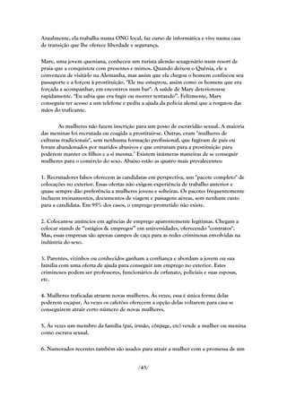 Atualmente, ela trabalha numa ONG local, faz curso de informática e vive numa casa
de transição que lhe oferece liberdade e segurança.

Mary, uma jovem queniana, conheceu um turista alemão sexagenário num resort de
praia que a conquistou com presentes e mimos. Quando deixou o Quênia, ele a
convenceu de visitá-lo na Alemanha, mas assim que ela chegou o homem confiscou seu
passaporte e a forçou à prostituição. "Ele me estuprou, assim como os homens que era
forçada a acompanhar, em encontros num bar". A saúde de Mary deteriorou-se
rapidamente. "Eu sabia que era fugir ou morrer tentando‖. Felizmente, Mary
conseguiu ter acesso a um telefone e pediu a ajuda da polícia alemã que a resgatou das
mãos do traficante.

       As mulheres não fazem inscrição para um posto de escravidão sexual. A maioria
das meninas foi recrutada ou coagida a prostituir-se. Outras, eram "mulheres de
culturas tradicionais", sem nenhuma formação profissional, que fugiram de pais ou
foram abandonados por maridos abusivos e que entraram para a prostituição para
poderem manter os filhos e a si mesma.3 Existem inúmeras maneiras de se conseguir
mulheres para o comércio do sexo. Abaixo estão as quatro mais prevalecentes:

1. Recrutadores falsos oferecem às candidatas em perspectiva, um "pacote completo" de
colocações no exterior. Essas ofertas não exigem experiência de trabalho anterior e
quase sempre dão preferência a mulheres jovens e solteiras. Os pacotes frequentemente
incluem treinamentos, documentos de viagem e passagens aéreas, sem nenhum custo
para a candidata. Em 95% dos casos, o emprego prometido não existe.

2. Colocam-se anúncios em agências de emprego aparentemente legítimas. Chegam a
colocar stands de ―estágios & empregos‖ em universidades, oferecendo "contratos".
Mas, essas empresas são apenas campos de caça para as redes criminosas envolvidas na
indústria do sexo.

3. Parentes, vizinhos ou conhecidos ganham a confiança e abordam a jovem ou sua
família com uma oferta de ajuda para conseguir um emprego no exterior. Estes
criminosos podem ser professores, funcionários de orfanato, policiais e suas esposas,
etc.

4. Mulheres traficadas atraem novas mulheres. Às vezes, essa é única forma delas
poderem escapar. Às vezes os cafetões oferecem a opção delas voltarem para casa se
conseguirem atrair certo número de novas mulheres.

5. Às vezes um membro da família (pai, irmão, cônjuge, etc) vende a mulher ou menina
como escrava sexual.

6. Namorados recentes também são usados para atrair a mulher com a promessa de um


                                          /45/
 