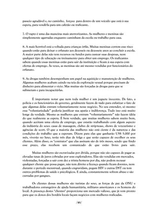 passeio agradável e, no caminho, força-a para dentro de um veículo que está à sua
espera, para vendê-la para um cafetão ou traficante.

7. O rapto é uma das maneiras mais aterrorizantes. As mulheres e meninas são
simplesmente agarradas enquanto caminham da escola ou trabalho para casa.

8. A mais horrível está a voltada para crianças órfãs. Muitas meninas correm esse risco
quando estão para deixar o orfanato aos dezesseis ou dezessete anos ao concluir a escola.
A maior parte delas não tem recursos ou fundos para custear suas despesas, nem
qualquer tipo de educação ou treinamento para obter um emprego. Os traficantes
sabem quando essas meninas estão para sair da instituição e ficam à sua espera com
ofertas de emprego. Às vezes, as meninas são até mesmo vendidas por funcionários do
orfanato.

9. As drogas também desempenham um papel na aquisição e manutenção de mulheres.
Algumas mulheres acabam caindo na teia da exploração sexual porque precisam de
dinheiro para alimentar o vício. Mas muitas são forçadas às drogas para que se
submetam e para incapacitá-las.

        É importante notar que nem toda mulher é um joguete inocente. De fato, a
polícia e os funcionários do governo, geralmente fazem de tudo para enfatizar o fato de
que algumas delas entram voluntariamente nesse negócio. No seu entender, só mesmo
essa ―voluntariedade‖ poderia justificar sua apatia e indiferença. Tudo isso está muito
longe da verdade. Mesmo as mulheres que entram ―voluntariamente‖ não fazem idéia
do que realmente as espera. É bem verdade, que muitas mulheres sabem muito bem,
quando aceitam uma oferta de emprego, que estarão trabalhando com algum aspecto
da indústria do sexo: casas de massagem, clubes de strip-tease, shows de voyeurismo e
agências de scort. O que a maioria das mulheres não está ciente é da natureza e das
condições do trabalho que a esperam. Dizem para elas que ganharão US$ 5.000 por
mês, viverão no luxo, terão três dias de folga e que serão capazes de escolher os seus
clientes. Além disso, os "contratos" que elas assinam são de três meses, sendo que findo
esse prazo, elas recebem um comunicado de que estão livres para sair.

       Muitas mulheres são escravizadas por dívida, porque não são capazes de pagar as
elevadas taxas de juros cobradas por seus exploradores. Elas são vendidas em mercados,
violentadas, forçadas a sair com dez a trinta homens por dia, não podem recusar
qualquer cliente que possa pagar, não tem direito a licença quando ficam doentes, nem
durante o período menstrual, quando engravidam, pegam HIV e outras DST ou tem
outros problemas de saúde e psicológicos. E ainda, constantemente sofrem abuso e são
curradas por gangues.

        Os clientes dessas mulheres são turistas do sexo, as forças de paz da ONU e
trabalhadores estrangeiros de ajuda humanitária, militares americanos e os homens do
local. A presença destes "clientes" proporciona um mercado valioso, que já vem pronto
para que os donos dos bordéis locais façam negócios com mulheres traficadas.

                                          /46/
 