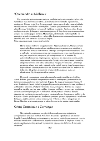"Quebrando" as Mulheres
    Em centros de treinamento secretos, os bandidos quebram o espírito e a força de
vontade de suas aterrorizadas reféns. As mulheres são violentadas rapidamente,
geralmente diversas vezes. Seus documentos de viagem são retirados e suas atividades
são rigidamente controladas e restringidas. Elas têm que permanecer trancadas nos
cômodos onde "trabalham" e vivem sob vigilância constante. Recebem avisos de que
qualquer tentativa de fuga será severamente punida. E lhes dizem que se conseguirem
escapar sua família pagará por isso. Muitas vezes, são filmadas ou fotografadas em
encontros sexuais constrangedores e advertidas de que, se escaparem as imagens serão
enviadas para suas famílias e cidades de origem.
Uma ex-escrava sexual contou esta história:

       Havia muitas mulheres no apartamento. Algumas choravam. Outras estavam
       apavoradas. Fomos orientados a não falar umas com as outras, a não dizer o
       nosso nome, nem de onde éramos. O tempo todo aparecia homens muito feios
       e malvados e arrastavam as moças para os quartos. Às vezes, eles violentavam a
       moça na nossa frente, enquanto gritavam para que ela se movesse de
       determinada maneira, fingisse gostar e gemesse. Era nauseante assistir aquilo.
       Aquelas que resistiam eram espancadas. Se não cooperassem, eram trancados
       em porões escuros com ratos, sem comida ou água por três dias. Uma moça
       recusou-se a fazer sexo anal e naquela noite o chefe trouxe cinco homens, que a
       seguraram no chão enquanto cada um deles fez sexo anal com ela na frente de
       todas nós. Ela gritava loucamente o tempo todo enquanto todas nós
       chorávamos. No dia seguinte ela se matou.5

        Depois de espancadas e ameaçadas, as mulheres são vendidas aos bordéis e
donos de bares que atendem um grande número de estrangeiros, provenientes do
turismo sexual, das forças internacionais de paz e das forças armadas americanas. O
nível de violência física e intimidação psicológica usada para controlar essas mulheres é
deliberado e altíssimo. O objetivo é instilar medo, esmagá-las, destruir sua força de
vontade e forçá-las a aceitar a escravidão. Algumas mulheres chegam a ser mutiladas e
assassinadas como punição por se recusarem a fazer parte do comércio do sexo.
Algumas são mortas como exemplo para as outras mulheres. Em suma, as mulheres são
forçadas a fazer o que for preciso, recebendo qualquer que seja o pagamento e ainda são
forçadas a fazê-lo com um sorriso no rosto, um brilho nos olhos e um gemido nos
lábios. Mas, isso só acontece porque se não o fizerem, serão mortas e descartadas.

Crime Organizado e Corrupção

        Nos países fornecedores, o tráfico é alimentado por uma necessidade
desesperada de uma vida melhor. Nos países de destino é produto de um apetite
insaciável, auto-indulgente, por sexo pago, o que ocorre muito frequentemente com os
militares americanos e os homens de negócios transnacionais. A força que os une é o
crime organizado, notório por agir rapidamente na presença de forças de mercado
atraentes.6
                                           /47/
 
