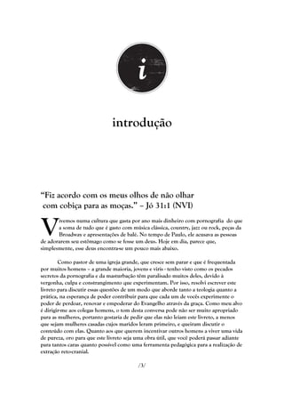 introdução




―Fiz acordo com os meus olhos de não olhar
 com cobiça para as moças.‖ – Jó 31:1 (NVI)


V      ivemos numa cultura que gasta por ano mais dinheiro com pornografia do que
       a soma de tudo que é gasto com música clássica, country, jazz ou rock, peças da
       Broadway e apresentações de balé. No tempo de Paulo, ele acusava as pessoas
de adorarem seu estômago como se fosse um deus. Hoje em dia, parece que,
simplesmente, esse deus encontra-se um pouco mais abaixo.

        Como pastor de uma igreja grande, que cresce sem parar e que é frequentada
por muitos homens – a grande maioria, jovens e viris - tenho visto como os pecados
secretos da pornografia e da masturbação têm paralisado muitos deles, devido à
vergonha, culpa e constrangimento que experimentam. Por isso, resolvi escrever este
livreto para discutir essas questões de um modo que aborde tanto a teologia quanto a
prática, na esperança de poder contribuir para que cada um de vocês experimente o
poder de perdoar, renovar e empoderar do Evangelho através da graça. Como meu alvo
é dirigir-me aos colegas homens, o tom desta conversa pode não ser muito apropriado
para as mulheres, portanto gostaria de pedir que elas não leiam este livreto, a menos
que sejam mulheres casadas cujos maridos leram primeiro, e queiram discutir o
conteúdo com elas. Quanto aos que querem incentivar outros homens a viver uma vida
de pureza, oro para que este livreto seja uma obra útil, que você poderá passar adiante
para tantos caras quanto possível como uma ferramenta pedagógica para a realização de
extração reto-cranial.

                                          /3/
 