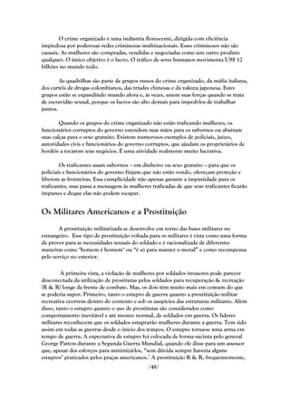 O crime organizado é uma indústria florescente, dirigida com eficiência
impiedosa por poderosas redes criminosas multinacionais. Esses criminosos não são
casuais. As mulheres são compradas, vendidas e negociadas como um outro produto
qualquer. O único objetivo é o lucro. O tráfico de seres humanos movimenta US$ 12
bilhões no mundo todo.

        As quadrilhas são parte de grupos russos do crime organizado, da máfia italiana,
dos cartéis de drogas colombianos, das tríades chinesas e da yakuza japonesa. Estes
grupos estão se expandindo mundo afora e, às vezes, unem suas forças quando se trata
de escravidão sexual, porque os lucros são alto demais para impedi-los de trabalhar
juntos.

        Quando os grupos do crime organizado não estão traficando mulheres, os
funcionários corruptos do governo estendem suas mãos para os subornos ou abaixam
suas calças para o sexo gratuito. Existem numerosos exemplos de policiais, juízes,
autoridades civis e funcionários do governo corruptos, que ajudam os proprietários de
bordéis a tocarem seus negócios. É uma atividade realmente muito lucrativa.

        Os traficantes usam subornos – em dinheiro ou sexo gratuito – para que os
policiais e funcionários do governo finjam que não estão vendo, ofereçam proteção e
liberem as fronteiras. Essa cumplicidade não apenas garante a impunidade para os
traficantes, mas passa a mensagem às mulheres traficadas de que seus traficantes ficarão
impunes e deque elas não podem escapar.


Os Militares Americanos e a Prostituição
        A prostituição militarizada se desenvolve em torno das bases militares no
estrangeiro. Esse tipo de prostituição voltada para os militares é vista como uma forma
de prover para as necessidades sexuais do soldado e é racionalizada de diferentes
maneiras como "homem é homem" ou ―é só para manter o moral‖ e como recompensa
pelo serviço no exterior.

         À primeira vista, a violação de mulheres por soldados invasores pode parecer
desconectada da utilização de prostitutas pelos soldados para recuperação & recreação
(R & R) longe da frente de combate. Mas, os dois têm muito mais em comum do que
se poderia supor. Primeiro, tanto o estupro de guerra quanto a prostituição militar
recreativa ocorrem dentro do contexto e sob os auspícios das estruturas militares. Além
disso, tanto o estupro quanto o uso de prostitutas são considerados como
comportamento inevitável e até mesmo normal, de soldados em guerra. Os líderes
militares reconhecem que os soldados estuprarão mulheres durante a guerra. Tem sido
assim em todas as guerras desde o início dos tempos. O estupro torna-se uma arma em
tempo de guerra. A expectativa de estupro foi colocada de forma sucinta pelo general
George Patton durante a Segunda Guerra Mundial, quando ele disse para um assessor
que, apesar dos esforços para minimizá-los, ―sem dúvida sempre haveria alguns
estupros" praticados pelos praças americanos.7 A prostituição R & R, frequentemente,
                                             /48/
 