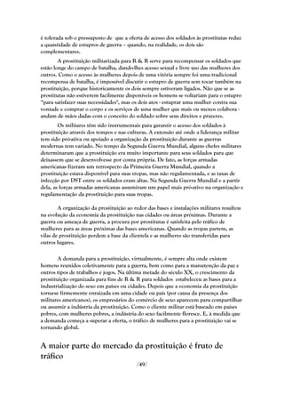 é tolerada sob o pressuposto de que a oferta de acesso dos soldados às prostitutas reduz
a quantidade de estupros de guerra – quando, na realidade, os dois são
complementares.
        A prostituição militarizada para R & R serve para recompensar os soldados que
estão longe do campo de batalha, dando-lhes acesso sexual e livre uso das mulheres dos
outros. Como o acesso às mulheres depois de uma vitória sempre foi uma tradicional
recompensa de batalha, é impossível discutir o estupro de guerra sem tocar também na
prostituição, porque historicamente os dois sempre estiveram ligados. Não que se as
prostitutas não estiverem facilmente disponíveis os homens se voltariam para o estupro
―para satisfazer suas necessidades", mas os dois atos - estuprar uma mulher contra sua
vontade e comprar o corpo e os serviços de uma mulher que mais ou menos colabora -
andam de mãos dadas com o conceito do soldado sobre seus direitos e prazeres.
        Os militares têm sido instrumentais para garantir o acesso dos soldados à
prostituição através dos tempos e nas culturas. A extensão até onde a liderança militar
tem sido pró-ativa ou apoiado a organização da prostituição durante as guerras
modernas tem variado. No tempo da Segunda Guerra Mundial, alguns chefes militares
determinaram que a prostituição era muito importante para seus soldados para que
deixassem que se desenvolvesse por conta própria. De fato, as forças armadas
americanas fizeram um retrospecto da Primeira Guerra Mundial, quando a
prostituição estava disponível para suas tropas, mas não regulamentada, e as taxas de
infecção por DST entre os soldados eram altas. Na Segunda Guerra Mundial e a partir
dela, as forças armadas americanas assumiram um papel mais pró-ativo na organização e
regulamentação da prostituição para suas tropas.

        A organização da prostituição ao redor das bases e instalações militares resultou
na evolução da economia da prostituição nas cidades ou áreas próximas. Durante a
guerra ou ameaça de guerra, a procura por prostitutas é satisfeita pelo tráfico de
mulheres para as áreas próximas das bases americanas. Quando as tropas partem, as
vilas de prostituição perdem a base da clientela e as mulheres são transferidas para
outros lugares.

        A demanda para a prostituição, virtualmente, é sempre alta onde existem
homens reunidos coletivamente para a guerra, bem como para a manutenção da paz e
outros tipos de trabalhos e jogos. Na última metade do século XX, o crescimento da
prostituição organizada para fins de R & R para soldados estabeleceu as bases para a
industrialização do sexo em países ou cidades. Depois que a economia da prostituição
torna-se firmemente enraizada em uma cidade ou país (por causa da presença dos
militares americanos), os empresários do comércio de sexo aparecem para compartilhar
ou assumir a indústria da prostituição. Como o cliente militar está baseado em países
pobres, com mulheres pobres, a indústria do sexo facilmente floresce. E, à medida que
a demanda começa a superar a oferta, o tráfico de mulheres para a prostituição vai se
tornando global.


A maior parte do mercado da prostituição é fruto de
tráfico
                                          /49/
 