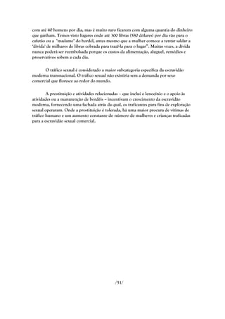 com até 40 homens por dia, mas é muito raro ficarem com alguma quantia do dinheiro
que ganham. Temos visto lugares onde até 300 libras (580 dólares) por dia vão para o
cafetão ou a "madame" do bordél, antes mesmo que a mulher comece a tentar saldar a
‗dívida' de milhares de libras cobrada para trazê-la para o lugar‖. Muitas vezes, a dívida
nunca poderá ser reembolsada porque os custos da alimentação, aluguel, remédios e
preservativos sobem a cada dia.

      O tráfico sexual é considerado a maior subcategoria específica da escravidão
moderna transnacional. O tráfico sexual não existiria sem a demanda por sexo
comercial que floresce ao redor do mundo.

        A prostituição e atividades relacionadas – que inclui o lenocínio e o apoio às
atividades ou a manutenção de bordéis – incentivam o crescimento da escravidão
moderna, fornecendo uma fachada atrás da qual, os traficantes para fins de exploração
sexual operaram. Onde a prostituição é tolerada, há uma maior procura de vítimas de
tráfico humano e um aumento constante do número de mulheres e crianças traficadas
para a escravidão sexual comercial.




                                              /51/
 