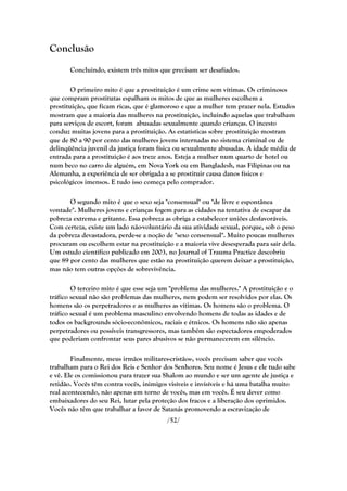 Conclusão
       Concluindo, existem três mitos que precisam ser desafiados.

        O primeiro mito é que a prostituição é um crime sem vítimas. Os criminosos
que compram prostitutas espalham os mitos de que as mulheres escolhem a
prostituição, que ficam ricas, que é glamoroso e que a mulher tem prazer nela. Estudos
mostram que a maioria das mulheres na prostituição, incluindo aquelas que trabalham
para serviços de escort, foram abusadas sexualmente quando crianças. O incesto
conduz muitas jovens para a prostituição. As estatísticas sobre prostituição mostram
que de 80 a 90 por cento das mulheres jovens internadas no sistema criminal ou de
delinqüência juvenil da justiça foram física ou sexualmente abusadas. A idade média de
entrada para a prostituição é aos treze anos. Esteja a mulher num quarto de hotel ou
num beco no carro de alguém, em Nova York ou em Bangladesh, nas Filipinas ou na
Alemanha, a experiência de ser obrigada a se prostituir causa danos físicos e
psicológicos imensos. E tudo isso começa pelo comprador.

       O segundo mito é que o sexo seja "consensual" ou "de livre e espontânea
vontade". Mulheres jovens e crianças fogem para as cidades na tentativa de escapar da
pobreza extrema e gritante. Essa pobreza as obriga a estabelecer uniões desfavoráveis.
Com certeza, existe um lado não-voluntário da sua atividade sexual, porque, sob o peso
da pobreza devastadora, perde-se a noção de "sexo consensual". Muito poucas mulheres
procuram ou escolhem estar na prostituição e a maioria vive desesperada para sair dela.
Um estudo científico publicado em 2003, no Journal of Trauma Practice descobriu
que 89 por cento das mulheres que estão na prostituição querem deixar a prostituição,
mas não tem outras opções de sobrevivência.

        O terceiro mito é que esse seja um "problema das mulheres." A prostituição e o
tráfico sexual não são problemas das mulheres, nem podem ser resolvidos por elas. Os
homens são os perpetradores e as mulheres as vítimas. Os homens são o problema. O
tráfico sexual é um problema masculino envolvendo homens de todas as idades e de
todos os backgrounds sócio-econômicos, raciais e étnicos. Os homens não são apenas
perpetradores ou possíveis transgressores, mas também são espectadores empoderados
que poderiam confrontar seus pares abusivos se não permanecerem em silêncio.

        Finalmente, meus irmãos militares-cristãos-, vocês precisam saber que vocês
trabalham para o Rei dos Reis e Senhor dos Senhores. Seu nome é Jesus e ele tudo sabe
e vê. Ele os comissionou para trazer sua Shalom ao mundo e ser um agente de justiça e
retidão. Vocês têm contra vocês, inimigos visíveis e invisíveis e há uma batalha muito
real acontecendo, não apenas em torno de vocês, mas em vocês. É seu dever como
embaixadores do seu Rei, lutar pela proteção dos fracos e a liberação dos oprimidos.
Vocês não têm que trabalhar a favor de Satanás promovendo a escravização de
                                         /52/
 