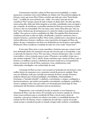 Começaremos expondo o plano de Deus para nossa sexualidade, e a seguir
passaremos a examinar como temos falhado em relação a ele. Nas primeiras páginas do
Gênesis, vemos que nosso Deus Triúno concluiu que tudo que criara ―havia ficado
bom‖. A solidão do nosso primeiro pai – Adão, foi a única coisa que ele não
considerou ―boa‖ porque, apesar de toda a criação vir abaixo dele e de saber que Deus
estava acima dele, Adão não tinha ninguém ao seu lado, caminhando como seu igual, o
que o impedia de manifestar a comunhão trinitária de Deus por encontrar-se sozinho
na terra e não em comunidade. Por esta razão, entre outras, Deus disse que ―não era
bom‖ para o homem que ele permanecesse só e assim foi criada a nossa primeira mãe, a
mulher - Eva, para ser a noiva e auxiliadora de Adão. Em seguida, Deus basicamente
conduziu-a pela mão ao altar até Adão, oficializando o primeiro casamento entre o
primeiro homem e a primeira mulher. Deste modo, estabeleceu-se o precedente de que,
embora diferentes, homens e mulheres, como repositórios da imagem de Deus, são
iguais e de que o casamento é um dom a ser desfrutado por um homem e uma mulher.
Finalmente, Deus considerou o resultado de tudo isso como sendo ―muito bom‖.

        E tem mais, Deus criou o corpo masculino e feminino para que o prazer sexual
fosse desfrutado dentro do casamento sem que eles tivessem que se envergonhar, o que
se apreende dos famosos versos, ―Por essa razão, o homem deixará pai e mãe e se unirá
à sua mulher, e eles se tornarão uma só carne. O homem e sua mulher viviam nus, e
não sentiam vergonha.‖ (Gn 2: 24-25). Assim concluímos que o desejo de Deus é que os
homens e as mulheres casem-se e desfrutem do prazer sexual sem se envergonharem,
porque, do ponto de vista de Deus, casamento e sexo, simplesmente, estão
relacionados, interligados e são exclusividade do casal.

        A intenção de Deus ao criar o sexo era para ser praticado por um homem e uma
mulher dentro do casamento com o propósito central de promover unidade. Neste
caso, por definição, tudo que contradiz essa intenção de Deus é pecado. Portanto,
podemos afirmar que a homossexualidade, a bestialidade, a bissexualidade, a
fornicação, a ―amizade colorida‖, o adultério, a prostituição, o estupro, a poligamia, a
lascívia pecaminosa - que inclui a pornografia, a prostituição, a poligamia, a pedofilia, o
incesto e qualquer outra coisa que venha a ser inventada para tentar fugir do claro
ensinamento das Escrituras constitui-se num ato pecaminoso.

        Tragicamente, com a entrada do pecado no mundo, os seres humanos se
afastaram de Deus e uns dos outros. Por exemplo, já no terceiro capítulo do Gênesis,
vemos nossos primeiros pais se escondendo de Deus e um do outro, cheios de
vergonha, o que gerou confusão em relação à sua nudez e à sexualidade humana. No
restante do livro de Gênesis, vemos o surgimento de todo tipo e espécie de pecado
sexual, porque a entrada do pecado no mundo estragou tudo, inclusive a sexualidade.




                                            /4/
 