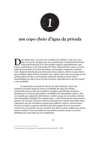 um copo cheio d‘água da privada




D
         eus declara que o seu povo tem a tendência de satisfazer a sede, não com a
         água de seus rios de águas vivas, mas tomando água contaminada das latrinas
         feitas pelo homem (Jr 2:13). Esta metáfora aplica-se, particularmente, aqui
mesmo, onde homens como Tom Leykis, Dr. Drew e Howard Stern1, junto com uma
legião de fornecedores de revistas masculinas e pornografia, enriquecem vendendo
copos d‘água de privada pelo país afora para homens sedentos, dentre os quais muitos
que se declaram filhos de Deus. Enquanto isso, a igreja, única com acesso à água viva da
perfeita palavra de Deus, tem fracassado totalmente quando ao ensino sobre a
masculinidade em todas as áreas da vida do homem, especialmente no que diz respeito
a sua sexualidade.

        As causas para esse pecado de omissão são várias. Primeiro, existe uma
tendência em muitas igrejas de retirar a sexualidade das mãos dos teólogos,
transferindo-a para as mãos dos conselheiros seculares, cuja filosofia encontra-se
dominada por conceitos evolucionários e antibíblicos de humanidade e gênero. Este
erro impede que a igreja fale sobre homem e mulher porque eles só aceitam a idéia de
uma humanidade andrógina. Em segundo lugar, o estilo feminizado de muitas igrejas e
pastores, faz com que os homens realmente másculos não se sintam bem-vindos numa
organização, que eles entendem ser apenas para mulheres, crianças e homens fracos.
Terceiro, em geral, os pastores mais fracos não têm coragem de tocar em assuntos
controversos, em especial os da área sexual. E, por último, a triste verdade é que muitos
pastores também vivem escravizados aos seus próprios pecados sexuais e/ou vivem
debilitados por uma prática de sexo insatisfatória


                                                       /5/


1
    Apresentadores de programas e megaempresários da pornografia . (N.T)
 