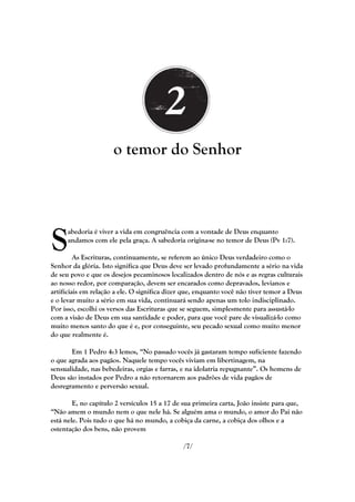 o temor do Senhor




S
      abedoria é viver a vida em congruência com a vontade de Deus enquanto
      andamos com ele pela graça. A sabedoria origina-se no temor de Deus (Pv 1:7).

         As Escrituras, continuamente, se referem ao único Deus verdadeiro como o
Senhor da glória. Isto significa que Deus deve ser levado profundamente a sério na vida
de seu povo e que os desejos pecaminosos localizados dentro de nós e as regras culturais
ao nosso redor, por comparação, devem ser encarados como depravados, levianos e
artificiais em relação a ele. O significa dizer que, enquanto você não tiver temor a Deus
e o levar muito a sério em sua vida, continuará sendo apenas um tolo indisciplinado.
Por isso, escolhi os versos das Escrituras que se seguem, simplesmente para assustá-lo
com a visão de Deus em sua santidade e poder, para que você pare de visualizá-lo como
muito menos santo do que é e, por conseguinte, seu pecado sexual como muito menor
do que realmente é.

       Em 1 Pedro 4:3 lemos, ―No passado vocês já gastaram tempo suficiente fazendo
o que agrada aos pagãos. Naquele tempo vocês viviam em libertinagem, na
sensualidade, nas bebedeiras, orgias e farras, e na idolatria repugnante‖. Os homens de
Deus são instados por Pedro a não retornarem aos padrões de vida pagãos de
desregramento e perversão sexual.

        E, no capítulo 2 versículos 15 a 17 de sua primeira carta, João insiste para que,
―Não amem o mundo nem o que nele há. Se alguém ama o mundo, o amor do Pai não
está nele. Pois tudo o que há no mundo, a cobiça da carne, a cobiça dos olhos e a
ostentação dos bens, não provem

                                              /7/
 