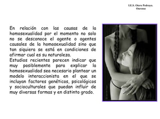 I.E.S. Otero Pedrayo.
Ourense
En relación con las causas de la
homosexualidad por el momento no solo
no se desconoce el agente o agentes
causales de la homosexualidad sino que
tan siquiera se está en condiciones de
afirmar cual es su naturaleza.
Estudios recientes parecen indicar que
muy posiblemente para explicar la
homosexualidad sea necesario plantear un
modelo interaccionista en el que se
incluyan factores genéticos, psicológicos
y socioculturales que puedan influir de
muy diversas formas y en distinto grado.
 