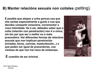 É posible que atopes a unha persoa coa que
che sentas especialmente a gusto e coa que
decides compartir emocións, incrementar a
vosa intimidade. Se é así, debedes saber que o
coito (relación con penetración) non é o único,
nin ten por que ser o mellor ou o máis
pracenteiro. Hai diferentes formas de relacións
sexuais que non implican penetración
(miradas, bicos, caricias, masturbación,..) e
que poden ser igual de pracenteiras, coa
vantaxe de que non hai risco de embarazo.
É cuestión de ser orixinal.
B) Manter relacións sexuais non coitales (petting):
I.E.S. Otero Pedrayo.
Ourense
 