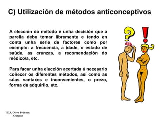 C) Utilización de métodos anticonceptivos
A elección do método é unha decisión que a
parella debe tomar libremente e tendo en
conta unha serie de factores como por
exemplo: a frecuencia, a idade, o estado de
saúde, as crenzas, a recomendación do
médico/a, etc.
Para facer unha elección acertada é necesario
coñecer os diferentes métodos, así como as
súas vantaxes e inconvenientes, o prezo,
forma de adquirilo, etc.
I.E.S. Otero Pedrayo.
Ourense
 