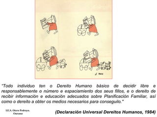“Todo individuo ten o Dereito Humano básico de decidir libre e
responsablemente o número e espaciamiento dos seus fillos, e o dereito de
recibir información e educación adecuados sobre Planificación Familiar, así
como o dereito a obter os medios necesarios para conseguilo."
(Declaración Universal Dereitos Humanos, 1984)
I.E.S. Otero Pedrayo.
Ourense
 