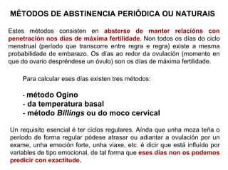 MÉTODOS DE ABSTINENCIA PERIÓDICA OU NATURAIS
Estes métodos consisten en absterse de manter relacións con
penetración nos días de máxima fertilidade. Non todos os días do ciclo
menstrual (período que transcorre entre regra e regra) existe a mesma
probabilidade de embarazo. Os días ao redor da ovulación (momento en
que do ovario despréndese un óvulo) son os días de máxima fertilidade.
Para calcular eses días existen tres métodos:
- método Ogino
- da temperatura basal
- método Billings ou do moco cervical
Un requisito esencial é ter ciclos regulares. Aínda que unha moza teña o
período de forma regular pódese atrasar ou adiantar a ovulación por un
exame, unha emoción forte, unha viaxe, etc. é dicir que está influído por
variables de tipo emocional, de tal forma que eses días non os podemos
predicir con exactitude.
 