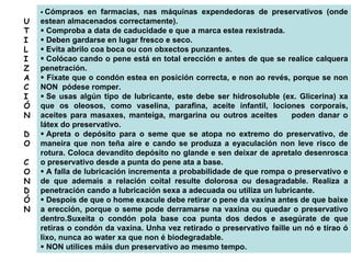 Cómpraos en farmacias, nas máquinas expendedoras de preservativos (onde
estean almacenados correctamente).
Comproba a data de caducidade e que a marca estea rexistrada.
Deben gardarse en lugar fresco e seco.
Evita abrilo coa boca ou con obxectos punzantes.
Colócao cando o pene está en total erección e antes de que se realice calquera
penetración.
Fíxate que o condón estea en posición correcta, e non ao revés, porque se non
NON pódese romper.
Se usas algún tipo de lubricante, este debe ser hidrosoluble (ex. Glicerina) xa
que os oleosos, como vaselina, parafina, aceite infantil, lociones corporais,
aceites para masaxes, manteiga, margarina ou outros aceites poden danar o
látex do preservativo.
Apreta o depósito para o seme que se atopa no extremo do preservativo, de
maneira que non teña aire e cando se produza a eyaculación non leve risco de
rotura. Coloca devandito depósito no glande e sen deixar de apretalo desenrosca
o preservativo desde a punta do pene ata a base.
A falla de lubricación incrementa a probabilidade de que rompa o preservativo e
de que ademais a relación coital resulte dolorosa ou desagradable. Realiza a
penetración cando a lubricación sexa a adecuada ou utiliza un lubricante.
Despois de que o home exacule debe retirar o pene da vaxina antes de que baixe
a erección, porque o seme pode derramarse na vaxina ou quedar o preservativo
dentro.Suxeita o condón pola base coa punta dos dedos e asegúrate de que
retiras o condón da vaxina. Unha vez retirado o preservativo faille un nó e tírao ó
lixo, nunca ao water xa que non é biodegradable.
NON utilices máis dun preservativo ao mesmo tempo.
U
T
I
L
I
Z
A
C
I
Ó
N
D
O
C
O
N
D
Ó
N
 