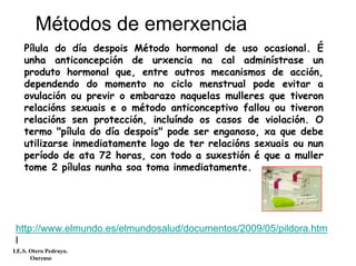 Pílula do día despois Método hormonal de uso ocasional. É
unha anticoncepción de urxencia na cal adminístrase un
produto hormonal que, entre outros mecanismos de acción,
dependendo do momento no ciclo menstrual pode evitar a
ovulación ou previr o embarazo naquelas mulleres que tiveron
relacións sexuais e o método anticonceptivo fallou ou tiveron
relacións sen protección, incluíndo os casos de violación. O
termo "pílula do día despois" pode ser enganoso, xa que debe
utilizarse inmediatamente logo de ter relacións sexuais ou nun
período de ata 72 horas, con todo a suxestión é que a muller
tome 2 pílulas nunha soa toma inmediatamente.
Métodos de emerxencia
I.E.S. Otero Pedrayo.
Ourense
http://www.elmundo.es/elmundosalud/documentos/2009/05/pildora.htm
l
 