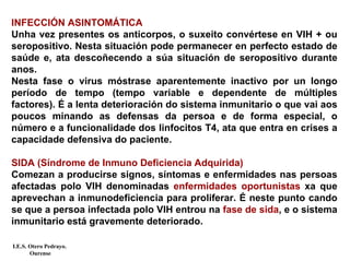 INFECCIÓN ASINTOMÁTICA
Unha vez presentes os anticorpos, o suxeito convértese en VIH + ou
seropositivo. Nesta situación pode permanecer en perfecto estado de
saúde e, ata descoñecendo a súa situación de seropositivo durante
anos.
Nesta fase o virus móstrase aparentemente inactivo por un longo
período de tempo (tempo variable e dependente de múltiples
factores). É a lenta deterioración do sistema inmunitario o que vai aos
poucos minando as defensas da persoa e de forma especial, o
número e a funcionalidade dos linfocitos T4, ata que entra en crises a
capacidade defensiva do paciente.
SIDA (Síndrome de Inmuno Deficiencia Adquirida)
Comezan a producirse signos, síntomas e enfermidades nas persoas
afectadas polo VIH denominadas enfermidades oportunistas xa que
aprevechan a inmunodeficiencia para proliferar. É neste punto cando
se que a persoa infectada polo VIH entrou na fase de sida, e o sistema
inmunitario está gravemente deteriorado.
I.E.S. Otero Pedrayo.
Ourense
 