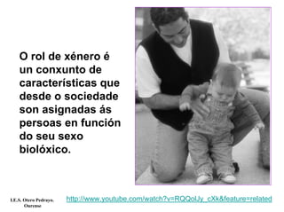 O rol de xénero é
un conxunto de
características que
desde o sociedade
son asignadas ás
persoas en función
do seu sexo
biolóxico.
http://www.youtube.com/watch?v=RQQolJy_cXk&feature=relatedI.E.S. Otero Pedrayo.
Ourense
 