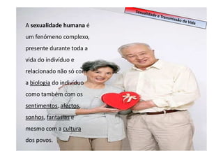 A sexualidade humana é
um fenómeno complexo,
presente durante toda a
vida do indivíduo e
relacionado não só com
a biologia do indivíduo
como também com os
sentimentos, afectos,
sonhos, fantasias e
mesmo com a cultura
dos povos.

 